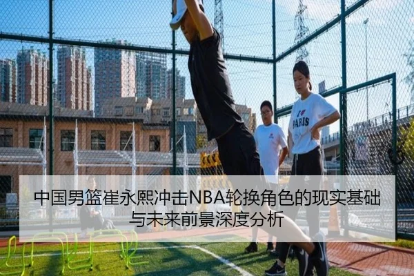 中国男篮崔永熙冲击NBA轮换角色的现实基础与未来前景深度分析