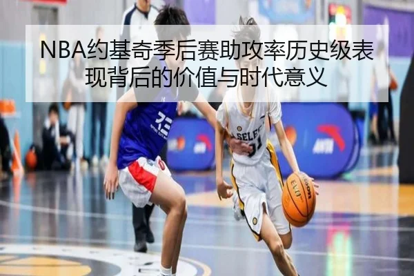 NBA约基奇季后赛助攻率历史级表现背后的价值与时代意义