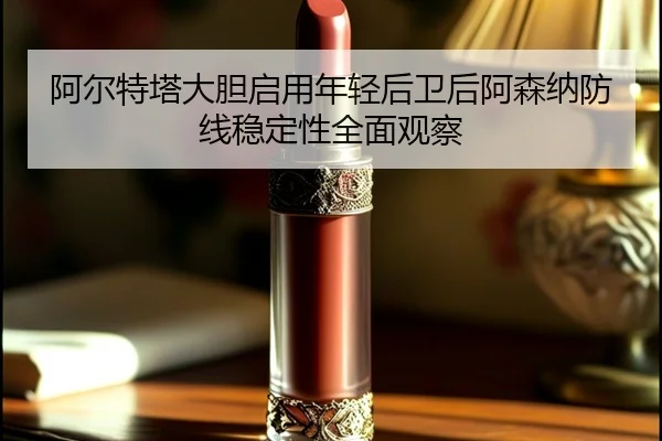 阿尔特塔大胆启用年轻后卫后阿森纳防线稳定性全面观察
