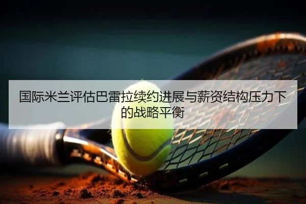 国际米兰评估巴雷拉续约进展与薪资结构压力下的战略平衡