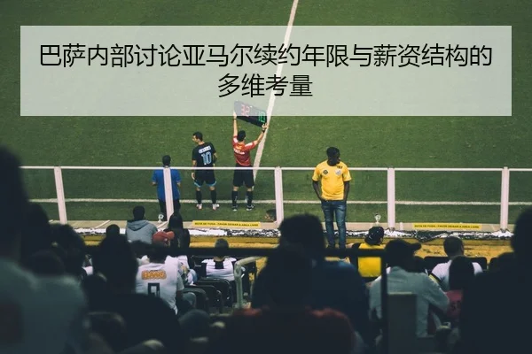 巴萨内部讨论亚马尔续约年限与薪资结构的多维考量
