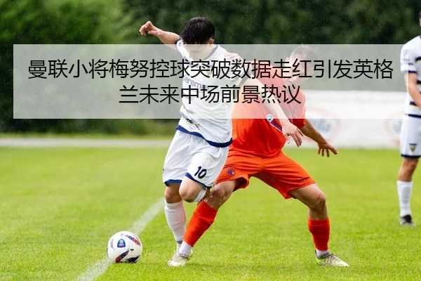 曼联小将梅努控球突破数据走红引发英格兰未来中场前景热议