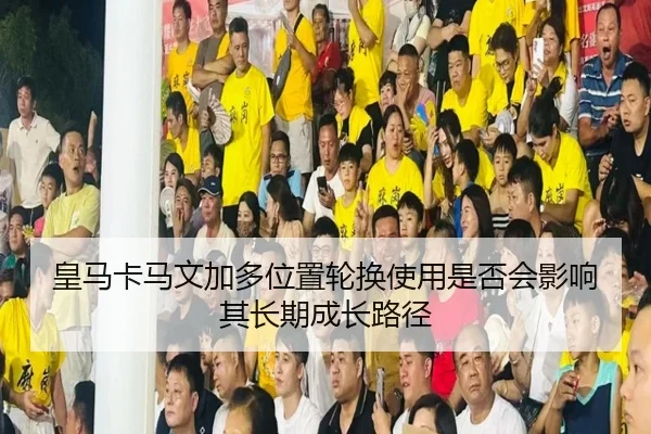皇马卡马文加多位置轮换使用是否会影响其长期成长路径