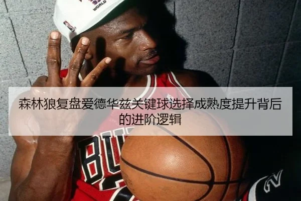 森林狼复盘爱德华兹关键球选择成熟度提升背后的进阶逻辑