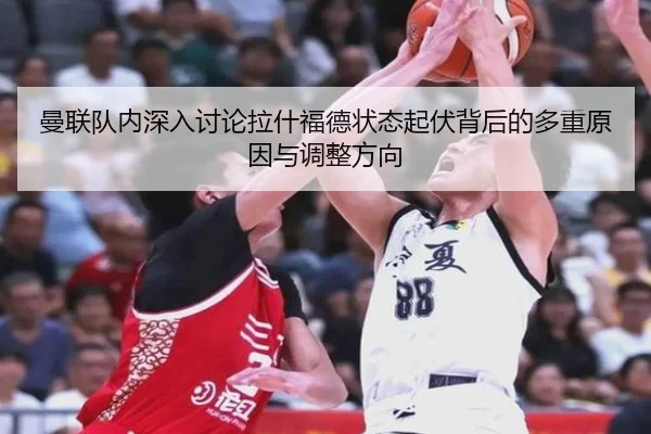 曼联队内深入讨论拉什福德状态起伏背后的多重原因与调整方向