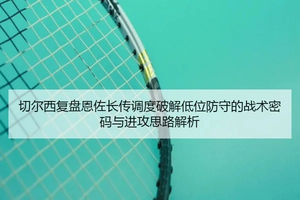 切尔西复盘恩佐长传调度破解低位防守的战术密码与进攻思路解析