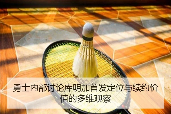 勇士内部讨论库明加首发定位与续约价值的多维观察