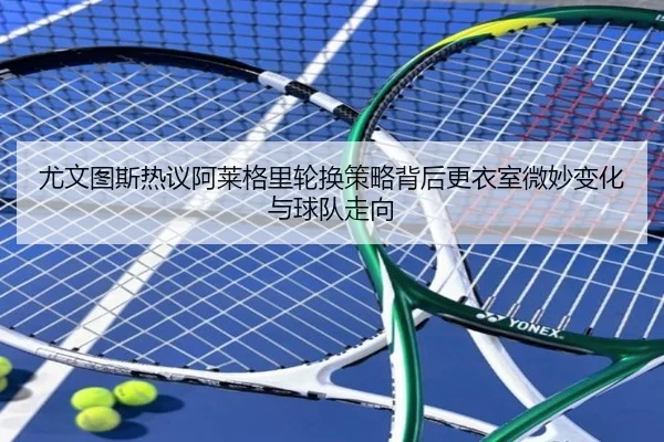 尤文图斯热议阿莱格里轮换策略背后更衣室微妙变化与球队走向