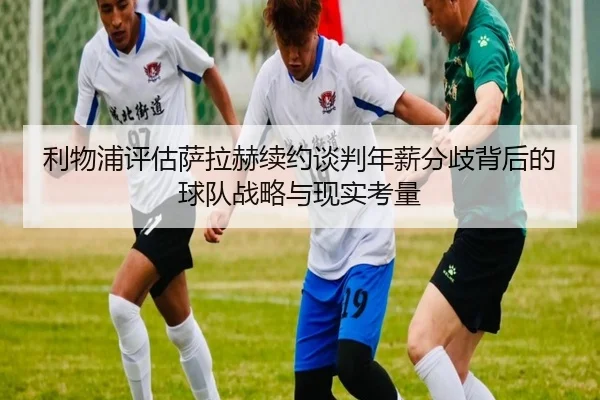 利物浦评估萨拉赫续约谈判年薪分歧背后的球队战略与现实考量