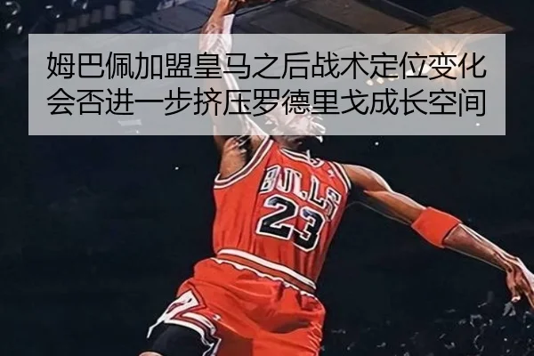 姆巴佩加盟皇马之后战术定位变化会否进一步挤压罗德里戈成长空间