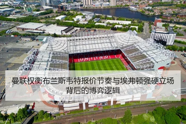 曼联权衡布兰斯韦特报价节奏与埃弗顿强硬立场背后的博弈逻辑