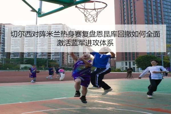 切尔西对阵米兰热身赛复盘恩昆库回撤如何全面激活蓝军进攻体系