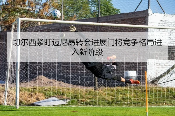 切尔西紧盯迈尼昂转会进展门将竞争格局进入新阶段